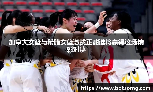 加拿大女篮与希腊女篮激战正酣谁将赢得这场精彩对决