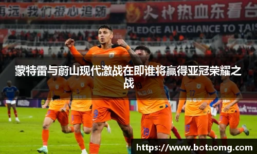 蒙特雷与蔚山现代激战在即谁将赢得亚冠荣耀之战