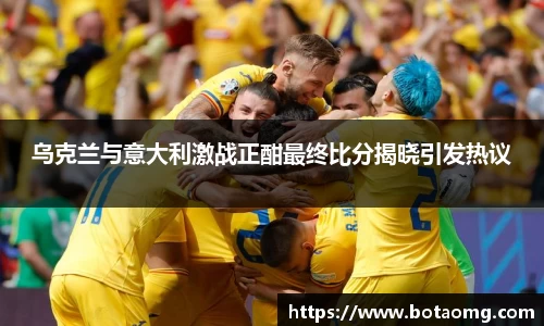 乌克兰与意大利激战正酣最终比分揭晓引发热议